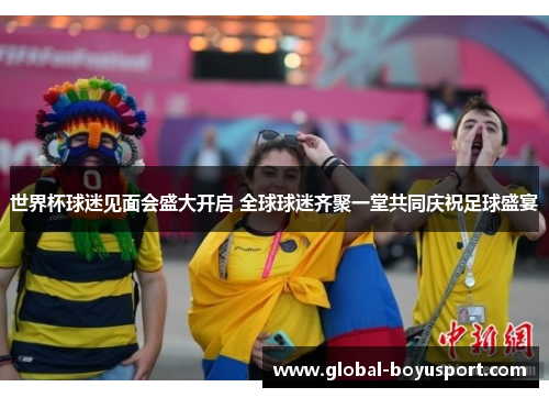 世界杯球迷见面会盛大开启 全球球迷齐聚一堂共同庆祝足球盛宴