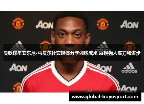 曼联球星安东尼·马夏尔社交媒体分享训练成果 展现强大实力和进步