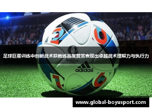 足球巨星训练中创新战术获教练高度赞赏表现出卓越战术理解力与执行力